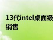 13代intel桌面级core酷睿CPU已经正式开始销售