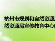 杭州市规划和自然资源局宣传教育中心(关于杭州市规划和自然资源局宣传教育中心的简介)