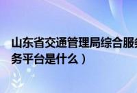 山东省交通管理局综合服务平台（山东省交通管理局综合服务平台是什么）