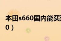 本田s660国内能买到吗（国内怎么买本田s660）