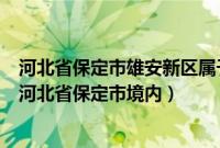 河北省保定市雄安新区属于（雄安新区在哪个城市位于中国河北省保定市境内）