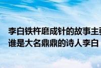 李白铁杵磨成针的故事主要内容（铁杵成针的故事主人公是谁是大名鼎鼎的诗人李白）