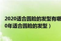 2020适合圆脸的发型有哪些（大圆脸适合什么样的发型2020年适合圆脸的发型）