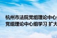 杭州市法院党组理论中心组学习 扩大会议(关于杭州市法院党组理论中心组学习 扩大会议的简介)
