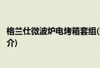 格兰仕微波炉电烤箱套组(关于格兰仕微波炉电烤箱套组的简介)