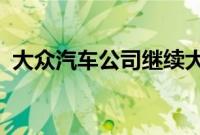 大众汽车公司继续大力投资开发其电动技术
