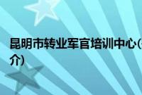 昆明市转业军官培训中心(关于昆明市转业军官培训中心的简介)