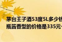茅台王子酒53度5L多少钱一瓶（茅台王子酒53度多少钱一瓶酱香型的价格是335元一瓶）
