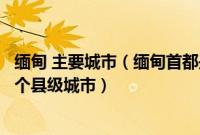 缅甸 主要城市（缅甸首都是哪个城市内比都之前是缅部的一个县级城市）