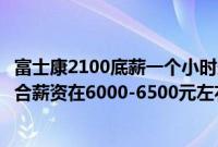 富士康2100底薪一个小时多少钱（富士康一个月纯拿多钱综合薪资在6000-6500元左右）