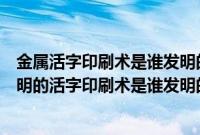 金属活字印刷术是谁发明的哪一年（金属活字印刷术是谁发明的活字印刷术是谁发明的）