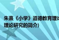 朱熹《小学》道德教育理论研究(关于朱熹《小学》道德教育理论研究的简介)