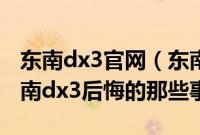 东南dx3官网（东南dx3为什么没人买买完东南dx3后悔的那些事）