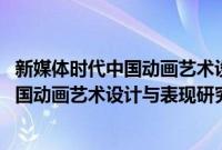 新媒体时代中国动画艺术设计与表现研究(关于新媒体时代中国动画艺术设计与表现研究的简介)