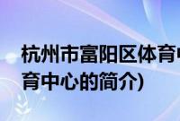 杭州市富阳区体育中心(关于杭州市富阳区体育中心的简介)
