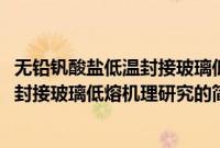 无铅钒酸盐低温封接玻璃低熔机理研究(关于无铅钒酸盐低温封接玻璃低熔机理研究的简介)