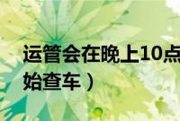 运管会在晚上10点后抓吗(运管一般几点开始查车)