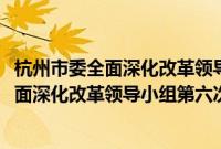 杭州市委全面深化改革领导小组第六次会议(关于杭州市委全面深化改革领导小组第六次会议的简介)