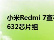 小米Redmi 7宣布最便宜的智能手机配备SD632芯片组