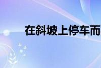 在斜坡上停车而导致汽车的6个问题