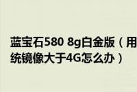 蓝宝石580 8g白金版（用8G的U盘制作u盘系统安装盘时系统镜像大于4G怎么办）