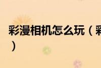 彩漫相机怎么玩（彩漫相机使用方法图文详解）