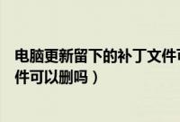 电脑更新留下的补丁文件可以删吗(系统更新留下的补丁文件可以删吗)