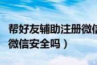 帮好友辅助注册微信后悔了（帮好友辅助注册微信安全吗）