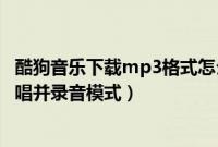 酷狗音乐下载mp3格式怎么设置（怎么设置酷狗音乐中的伴唱并录音模式）