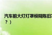 汽车前大灯灯罩模糊陈旧怎么修复（汽车大灯罩模糊怎么办？）