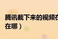 腾讯截下来的视频在哪里（腾讯视频截的视频在哪）