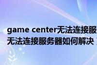 game center无法连接服务器（Win7系统下GameCenter无法连接服务器如何解决）