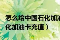 怎么给中国石化加油卡充值啊(怎么给中国石化加油卡充值)