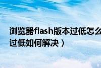 浏览器flash版本过低怎么回事（打开浏览器提示flash版本过低如何解决）