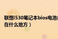 联想l530笔记本bios电池在那里（联想笔记本电脑bios电池在什么地方）