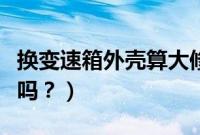 换变速箱外壳算大修吗（换变速箱外壳算大修吗？）