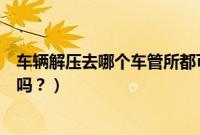 车辆解压去哪个车管所都可以吗（解压必须在上牌的车管所吗？）