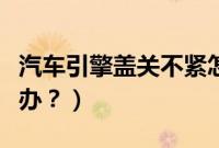 汽车引擎盖关不紧怎么办（引擎盖关不紧怎么办？）