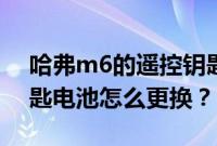 哈弗m6的遥控钥匙怎么换电池（哈弗m6钥匙电池怎么更换？）