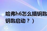 哈弗h6怎么插钥匙启动车子（哈弗h6怎么插钥匙启动？）