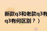 新款q3和老款q3有何区别呢（新款q3和老款q3有何区别？）
