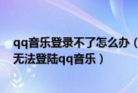 qq音乐登录不了怎么办（qq音乐登录失败怎么回事为什么无法登陆qq音乐）