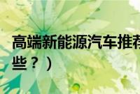 高端新能源汽车推荐（高端版新能源汽车有哪些？）