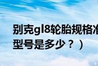 别克gl8轮胎规格准确的要求（别克gl8轮胎型号是多少？）