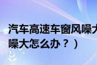 汽车高速车窗风噪大怎么办（汽车高速车窗风噪大怎么办？）