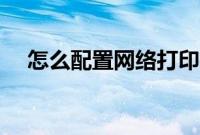 怎么配置网络打印机（怎么配置打印机）