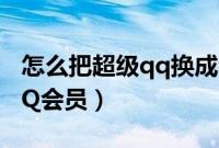 怎么把超级qq换成会员（超级QQ如何转为QQ会员）