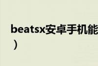 beatsx安卓手机能用吗（beatsx安卓能用吗）