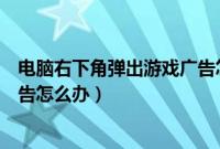 电脑右下角弹出游戏广告怎么解决（电脑右下角弹出游戏广告怎么办）