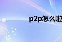 p2p怎么啦（p2p怎么用）